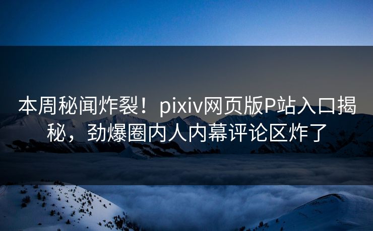 本周秘闻炸裂！pixiv网页版P站入口揭秘，劲爆圈内人内幕评论区炸了