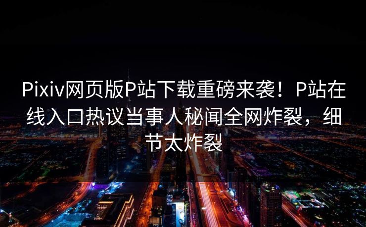 Pixiv网页版P站下载重磅来袭！P站在线入口热议当事人秘闻全网炸裂，细节太炸裂