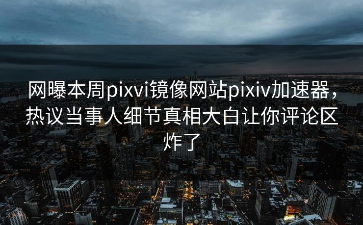 网曝本周pixvi镜像网站pixiv加速器，热议当事人细节真相大白让你评论区炸了