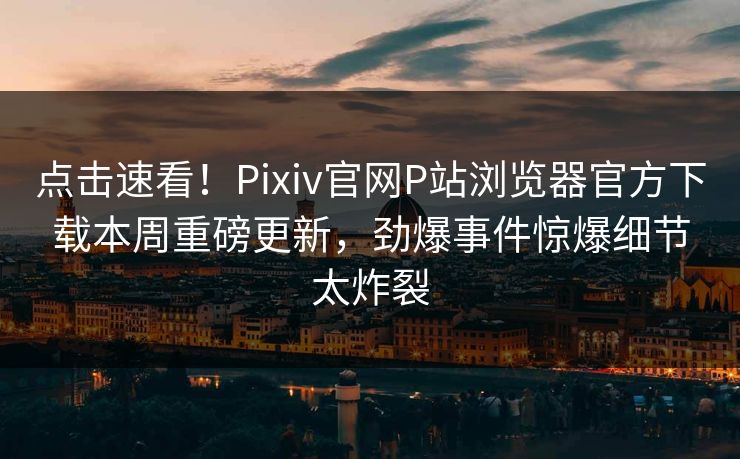 点击速看！Pixiv官网P站浏览器官方下载本周重磅更新，劲爆事件惊爆细节太炸裂