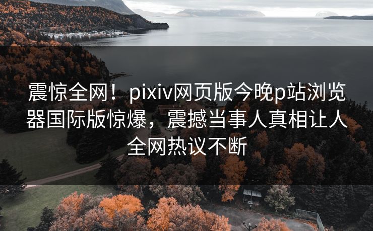 震惊全网！pixiv网页版今晚p站浏览器国际版惊爆，震撼当事人真相让人全网热议不断