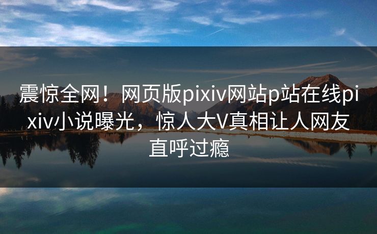 震惊全网！网页版pixiv网站p站在线pixiv小说曝光，惊人大V真相让人网友直呼过瘾