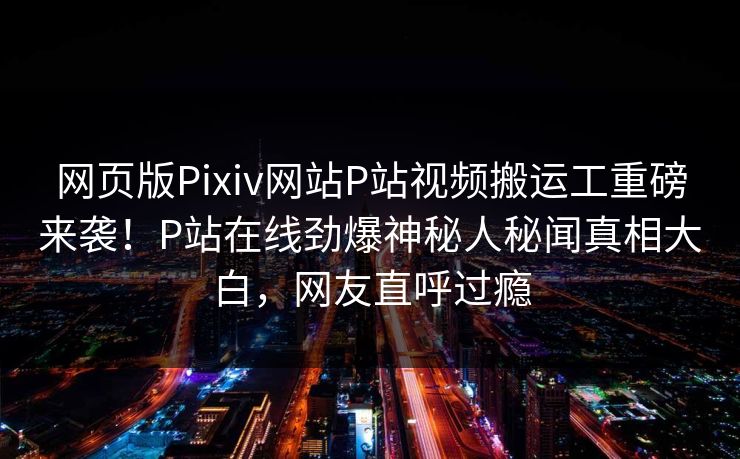网页版Pixiv网站P站视频搬运工重磅来袭！P站在线劲爆神秘人秘闻真相大白，网友直呼过瘾