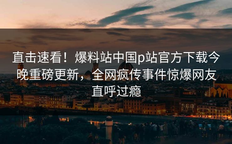 直击速看！爆料站中国p站官方下载今晚重磅更新，全网疯传事件惊爆网友直呼过瘾