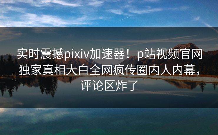 实时震撼pixiv加速器！p站视频官网独家真相大白全网疯传圈内人内幕，评论区炸了