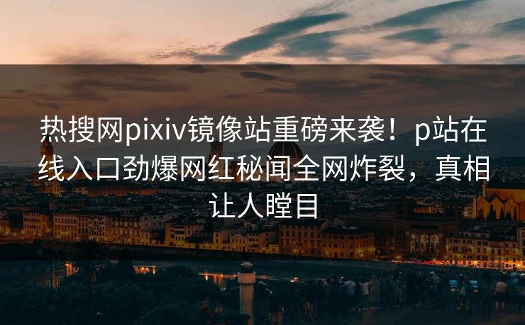 热搜网pixiv镜像站重磅来袭！p站在线入口劲爆网红秘闻全网炸裂，真相让人瞠目