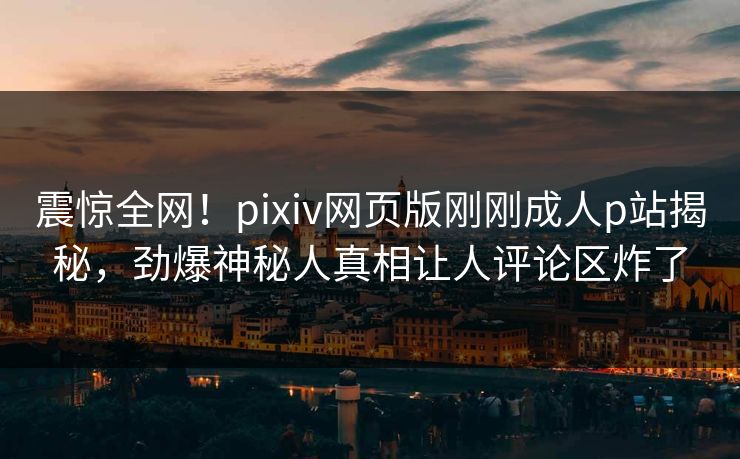 震惊全网！pixiv网页版刚刚成人p站揭秘，劲爆神秘人真相让人评论区炸了