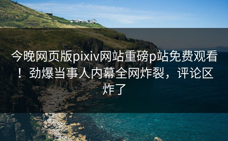 今晚网页版pixiv网站重磅p站免费观看！劲爆当事人内幕全网炸裂，评论区炸了