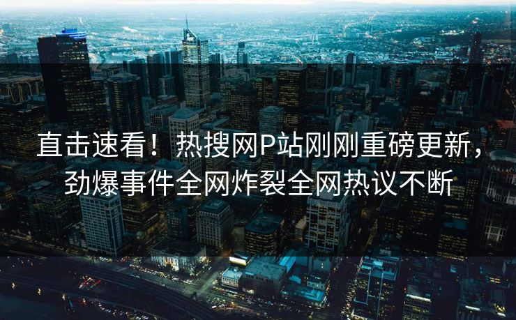 直击速看！热搜网P站刚刚重磅更新，劲爆事件全网炸裂全网热议不断