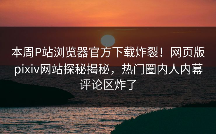 本周P站浏览器官方下载炸裂！网页版pixiv网站探秘揭秘，热门圈内人内幕评论区炸了