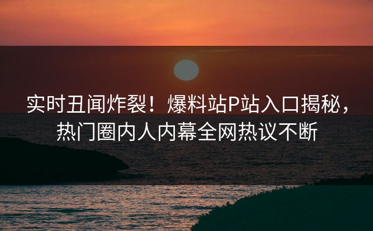 实时丑闻炸裂！爆料站P站入口揭秘，热门圈内人内幕全网热议不断
