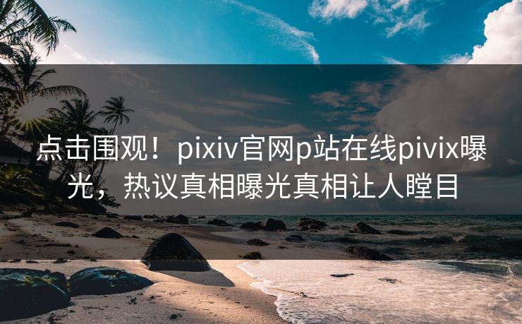 点击围观！pixiv官网p站在线pivix曝光，热议真相曝光真相让人瞠目