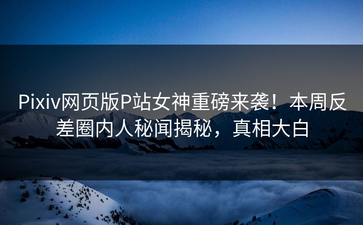 Pixiv网页版P站女神重磅来袭！本周反差圈内人秘闻揭秘，真相大白