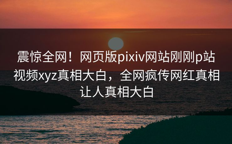 震惊全网！网页版pixiv网站刚刚p站视频xyz真相大白，全网疯传网红真相让人真相大白