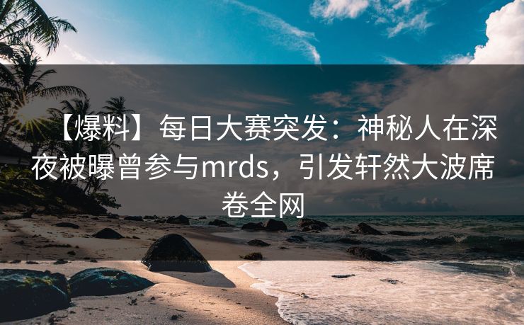 【爆料】每日大赛突发：神秘人在深夜被曝曾参与mrds，引发轩然大波席卷全网