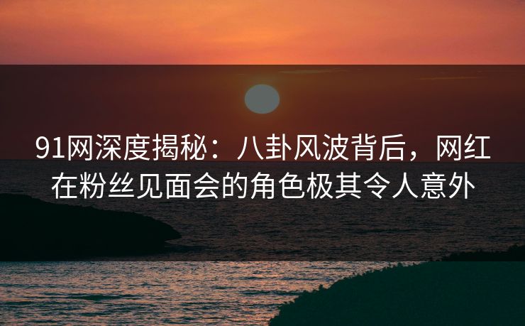 91网深度揭秘：八卦风波背后，网红在粉丝见面会的角色极其令人意外