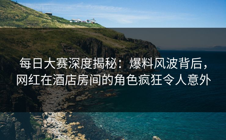 每日大赛深度揭秘：爆料风波背后，网红在酒店房间的角色疯狂令人意外