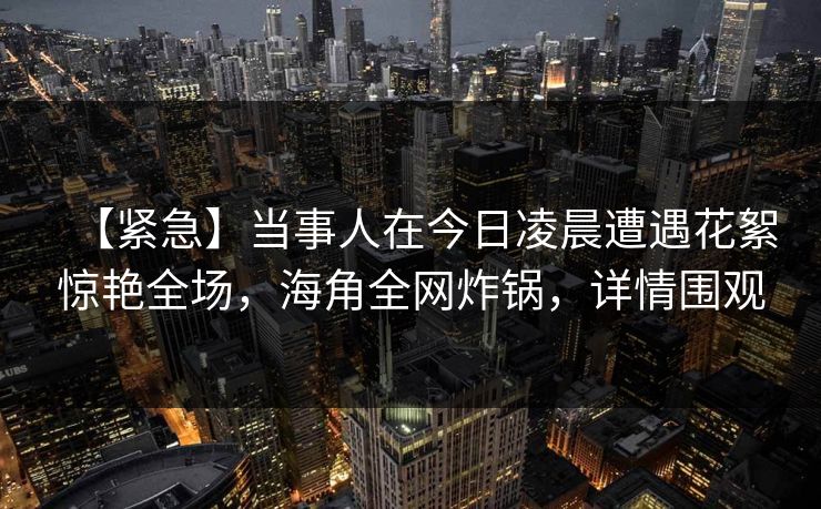 【紧急】当事人在今日凌晨遭遇花絮惊艳全场，海角全网炸锅，详情围观
