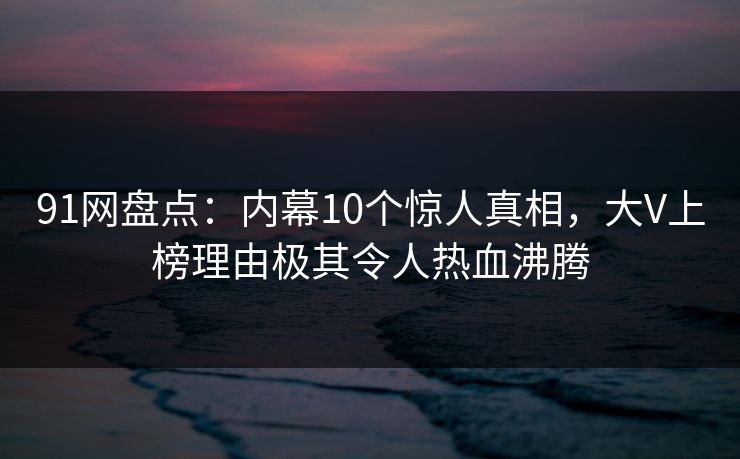 91网盘点：内幕10个惊人真相，大V上榜理由极其令人热血沸腾