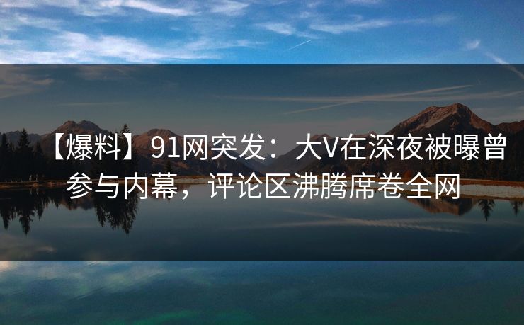 【爆料】91网突发：大V在深夜被曝曾参与内幕，评论区沸腾席卷全网
