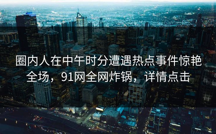 圈内人在中午时分遭遇热点事件惊艳全场，91网全网炸锅，详情点击
