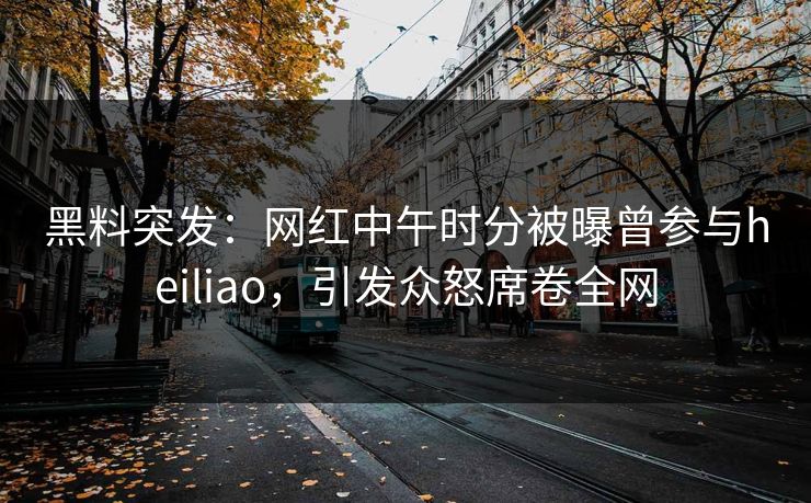 黑料突发：网红中午时分被曝曾参与heiliao，引发众怒席卷全网