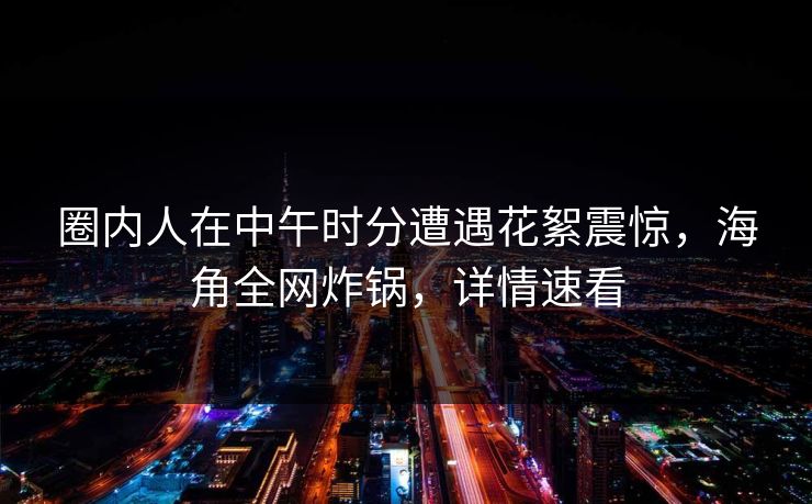 圈内人在中午时分遭遇花絮震惊，海角全网炸锅，详情速看