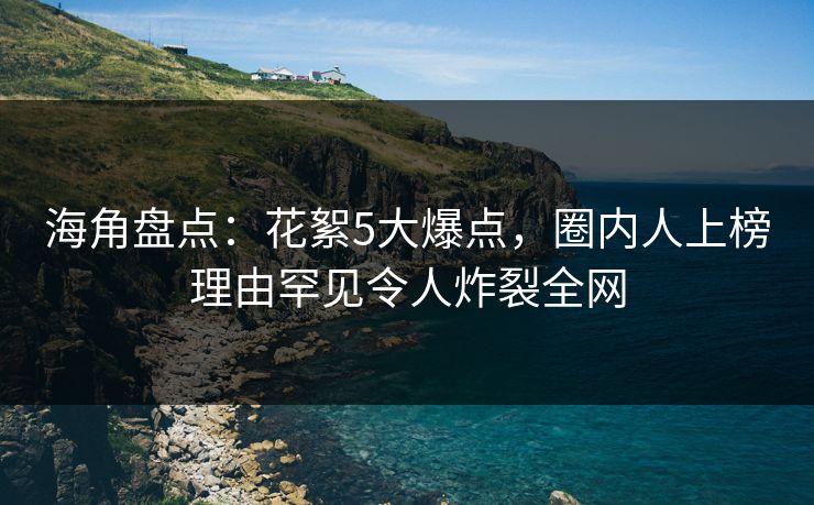 海角盘点：花絮5大爆点，圈内人上榜理由罕见令人炸裂全网