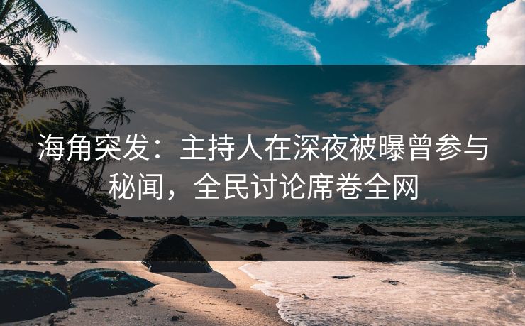 海角突发：主持人在深夜被曝曾参与秘闻，全民讨论席卷全网