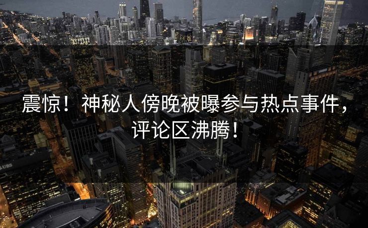 震惊！神秘人傍晚被曝参与热点事件，评论区沸腾！