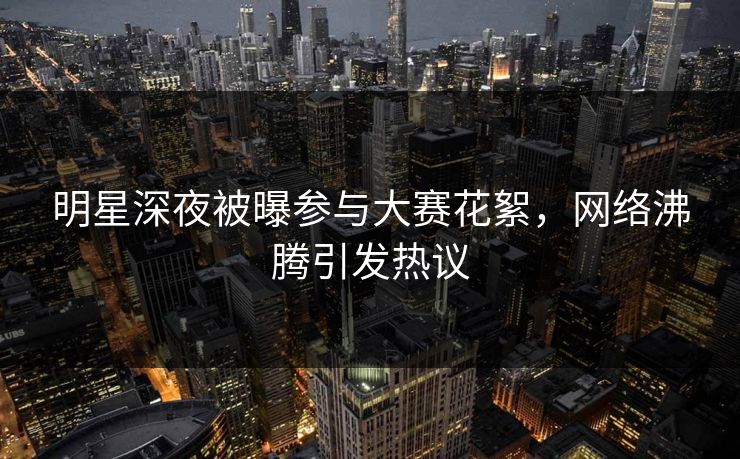 明星深夜被曝参与大赛花絮，网络沸腾引发热议