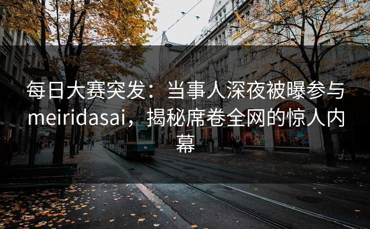 每日大赛突发：当事人深夜被曝参与meiridasai，揭秘席卷全网的惊人内幕