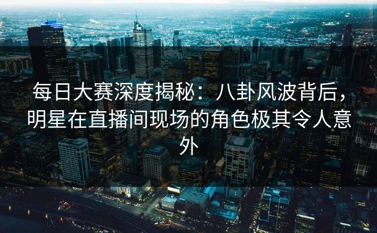 每日大赛深度揭秘：八卦风波背后，明星在直播间现场的角色极其令人意外