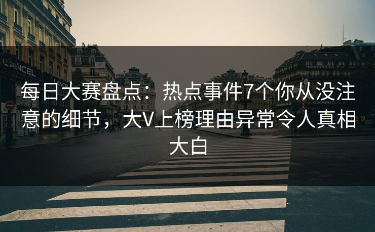 每日大赛盘点：热点事件7个你从没注意的细节，大V上榜理由异常令人真相大白