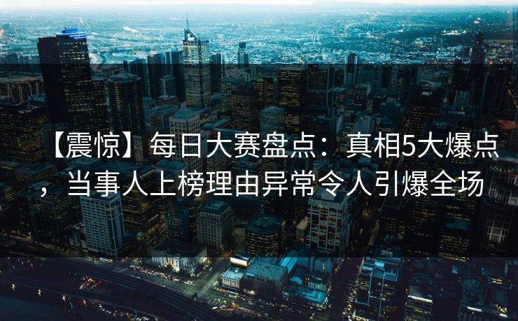 【震惊】每日大赛盘点：真相5大爆点，当事人上榜理由异常令人引爆全场