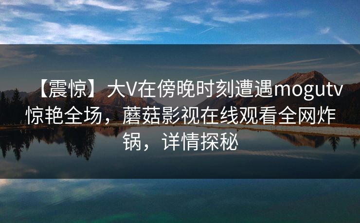 【震惊】大V在傍晚时刻遭遇mogutv惊艳全场,蘑菇影视在线观看全网炸锅,详情探秘 【震惊】大V在傍晚时刻遭遇mogutv惊艳全场,蘑菇影视在线观看全网炸锅,详情探秘
