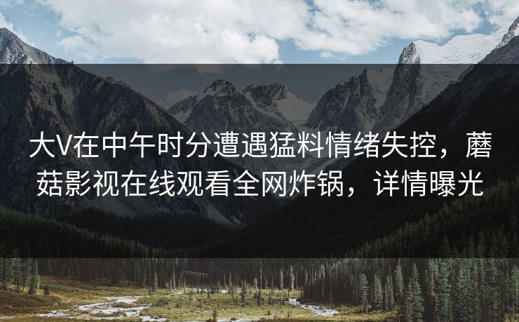 大V在中午时分遭遇猛料情绪失控,蘑菇影视在线观看全网炸锅,详情曝光 大V在中午时分遭遇猛料情绪失控,蘑菇影视在线观看全网炸锅,详情曝光