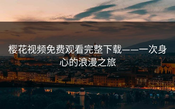 樱花视频免费观看完整下载——一次身心的浪漫之旅 樱花视频免费观看完整下载——一次身心的浪漫之旅