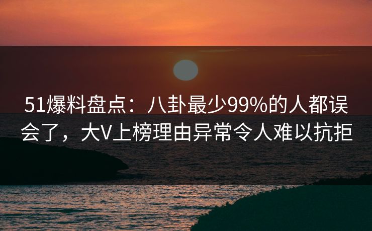 51爆料盘点：八卦最少99%的人都误会了，大V上榜理由异常令人难以抗拒