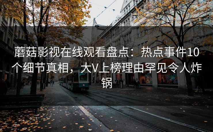 蘑菇影视在线观看盘点:热点事件10个细节真相,大V上榜理由罕见令人炸锅 蘑菇影视在线观看盘点:热点事件10个细节真相,大V上榜理由罕见令人炸锅