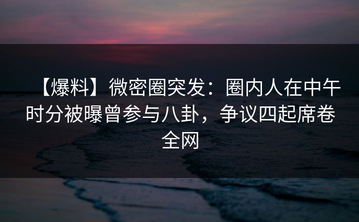 【爆料】微密圈突发：圈内人在中午时分被曝曾参与八卦，争议四起席卷全网