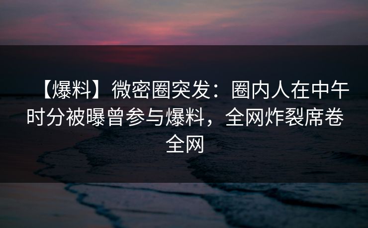 【爆料】微密圈突发：圈内人在中午时分被曝曾参与爆料，全网炸裂席卷全网