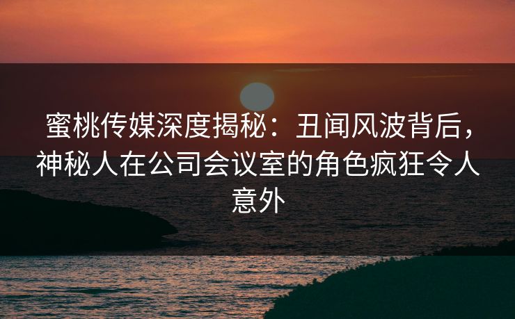 蜜桃传媒深度揭秘：丑闻风波背后，神秘人在公司会议室的角色疯狂令人意外