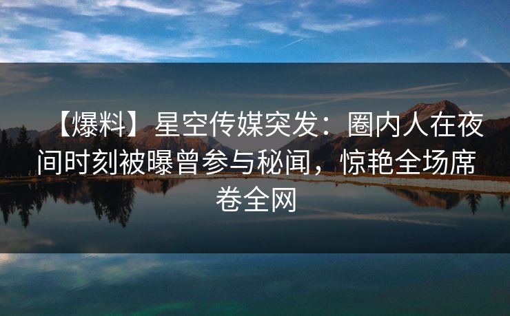 【爆料】星空传媒突发：圈内人在夜间时刻被曝曾参与秘闻，惊艳全场席卷全网
