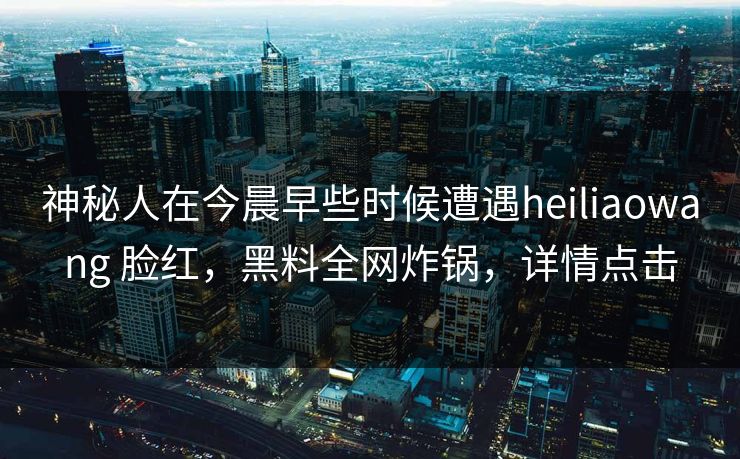 神秘人在今晨早些时候遭遇heiliaowang 脸红,黑料全网炸锅,详情点击 神秘人在今晨早些时候遭遇heiliaowang 脸红,黑料全网炸锅,详情点击