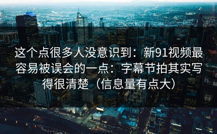 这个点很多人没意识到：新91视频最容易被误会的一点：字幕节拍其实写得很清楚（信息量有点大）