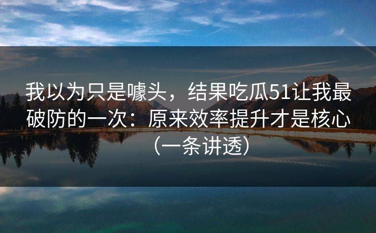 我以为只是噱头，结果吃瓜51让我最破防的一次：原来效率提升才是核心（一条讲透）