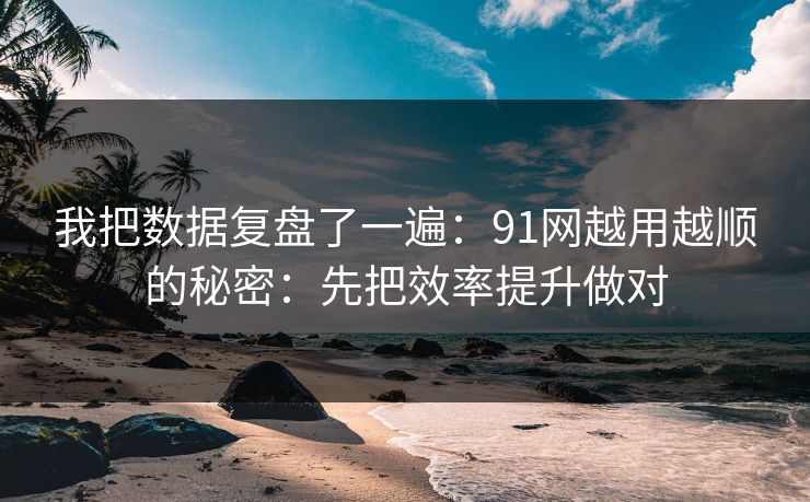 我把数据复盘了一遍：91网越用越顺的秘密：先把效率提升做对