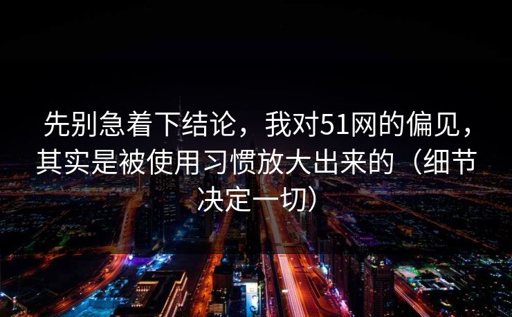 先别急着下结论，我对51网的偏见，其实是被使用习惯放大出来的（细节决定一切）