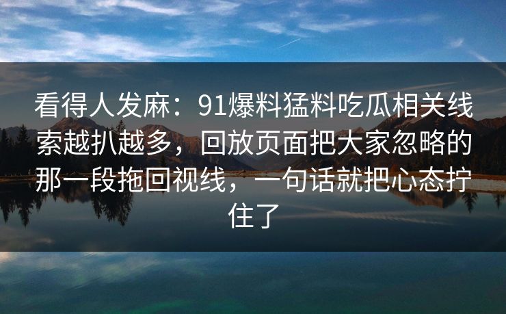 看得人发麻:91爆料猛料吃瓜相关线索越扒越多,回放页面把大家忽略的那一段拖回视线,一句话就把心态拧住了 看得人发麻:91爆料猛料吃瓜相关线索越扒越多,回放页面把大家忽略的那一段拖回视线,一句话就把心态拧住了